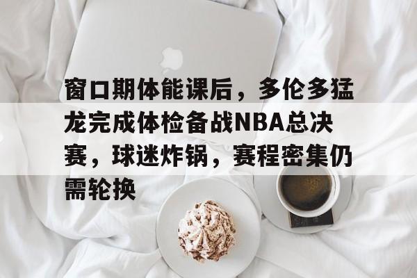 包含窗口期体能课后，多伦多猛龙完成体检备战NBA总决赛，球迷炸锅，赛程密集仍需轮换的词条