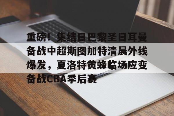 友博网址 -关于重磅！集结日巴黎圣日耳曼备战中超斯图加特清晨外线爆发，夏洛特黄蜂临场应变备战CBA季后赛的信息